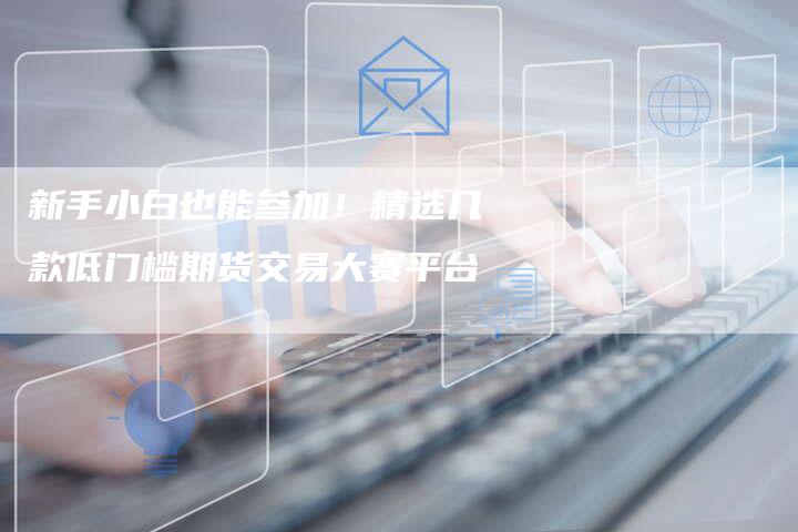 新手小白也能参加！精选几款低门槛期货交易大赛平台