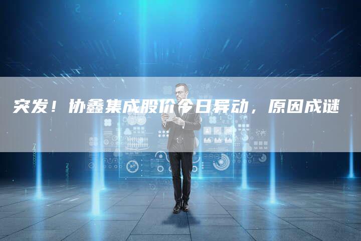 突发！协鑫集成股价今日异动，原因成谜