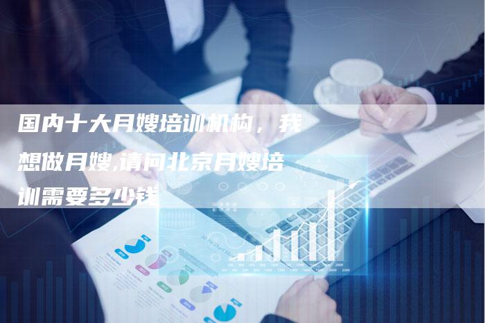 国内十大月嫂培训机构，我想做月嫂,请问北京月嫂培训需要多少钱