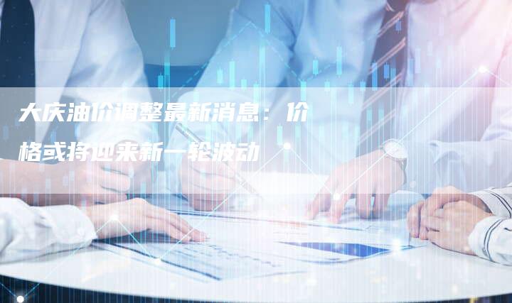 大庆油价调整最新消息：价格或将迎来新一轮波动
