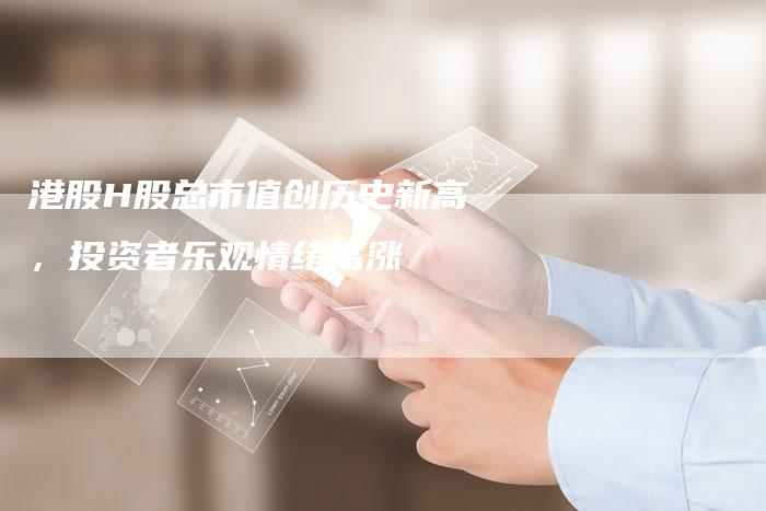 港股H股总市值创历史新高，投资者乐观情绪高涨
