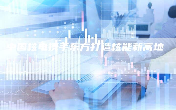 中国核电携手东方打造核能新高地