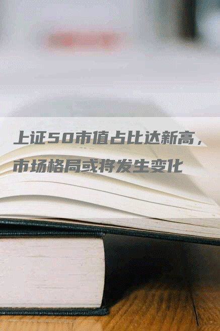 上证50市值占比达新高，市场格局或将发生变化