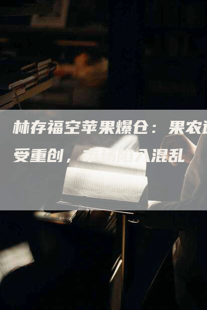 林存福空苹果爆仓：果农遭受重创，市场陷入混乱
