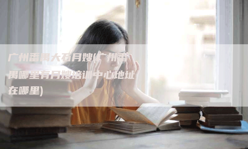 广州番禺大石月嫂(广州番禺哪里有月嫂培训中心地址在哪里)