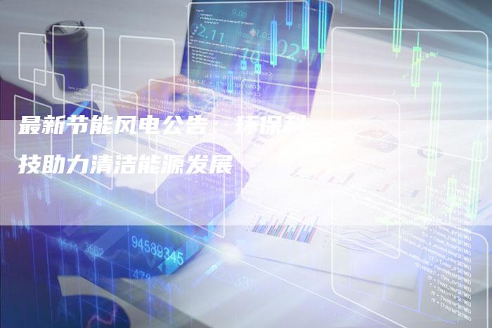 最新节能风电公告：环保科技助力清洁能源发展