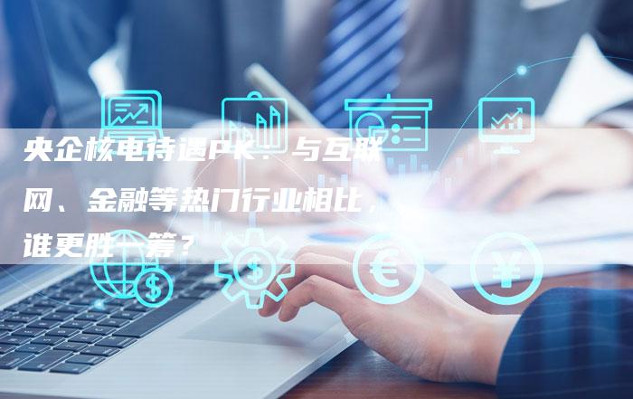 央企核电待遇PK：与互联网、金融等热门行业相比，谁更胜一筹？