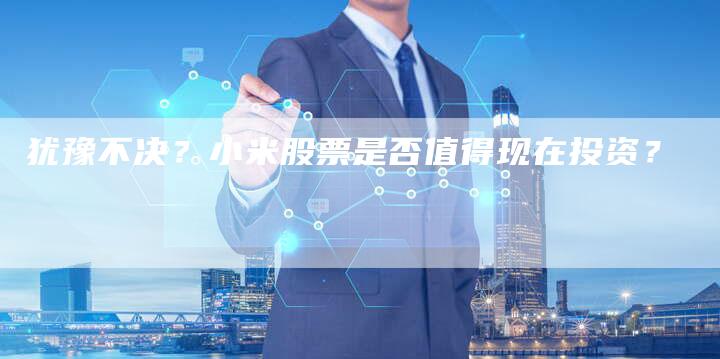 犹豫不决？小米股票是否值得现在投资？