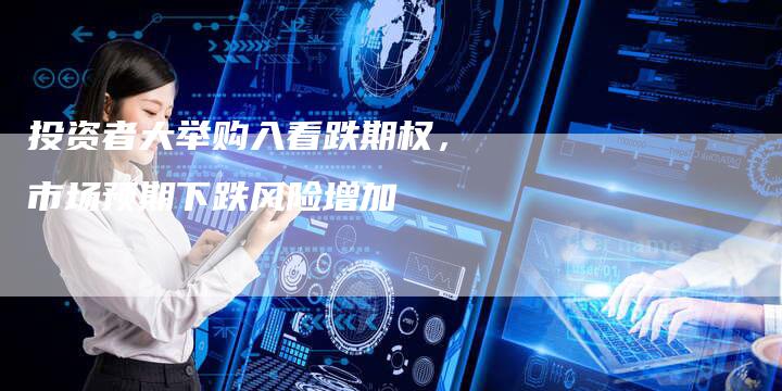 投资者大举购入看跌期权，市场预期下跌风险增加