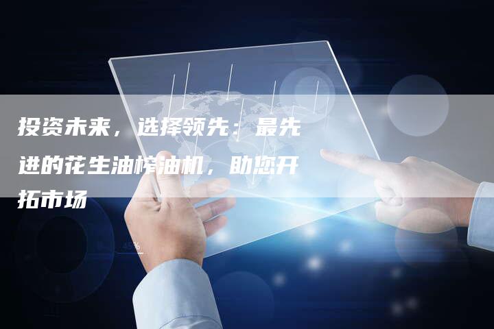 投资未来，选择领先：最先进的花生油榨油机，助您开拓市场