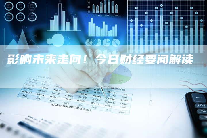 影响未来走向！今日财经要闻解读