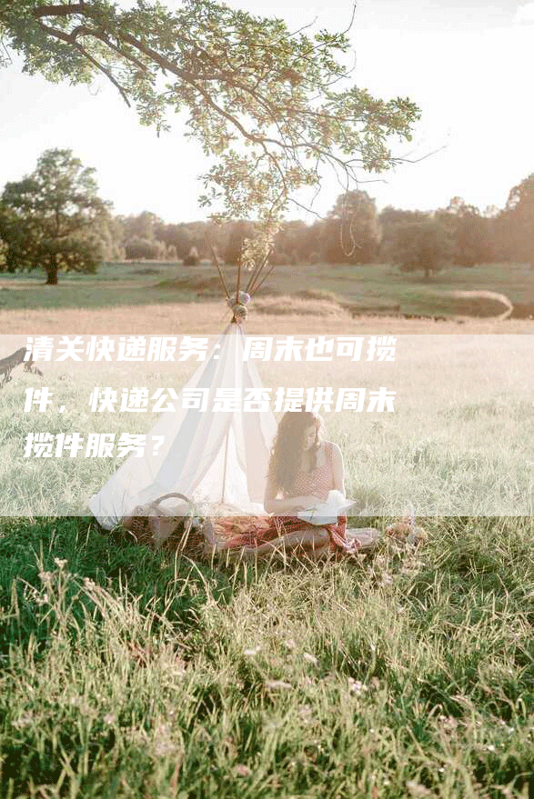 清关快递服务:周末也可揽件,快递公司是否提供周末揽件服务?