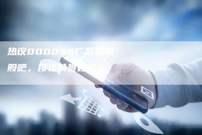 热议000096广聚能源股吧，投资前景如何？