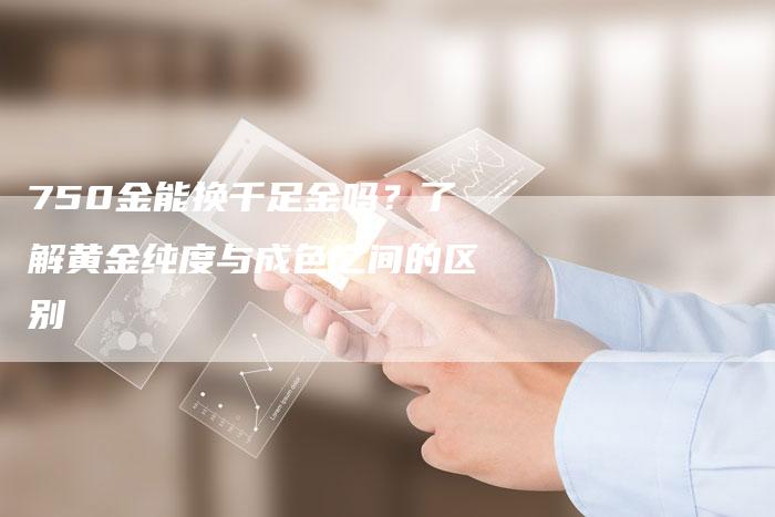 750金能换千足金吗？了解黄金纯度与成色之间的区别