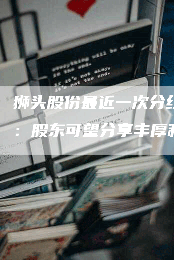 狮头股份最近一次分红公告：股东可望分享丰厚利润