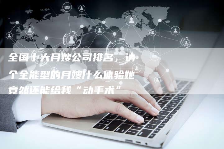 全国十大月嫂公司排名，请个全能型的月嫂什么体验她竟然还能给我“动手术”