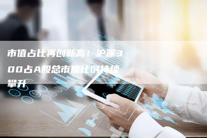 市值占比再创新高！沪深300占A股总市值比例持续攀升