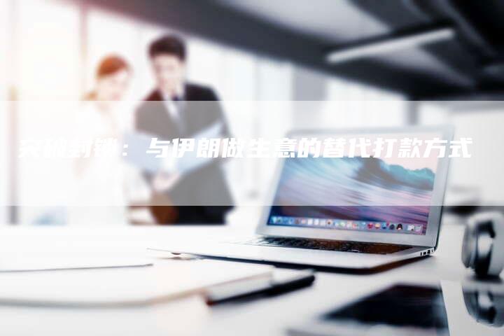 突破封锁:与伊朗做生意的替代打款方式