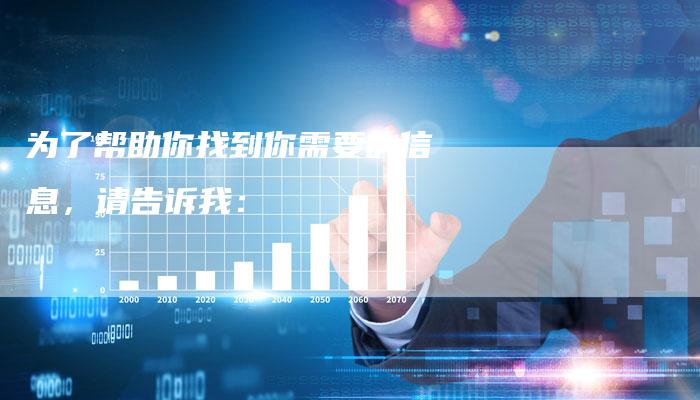 为了帮助你找到你需要的信息，请告诉我：