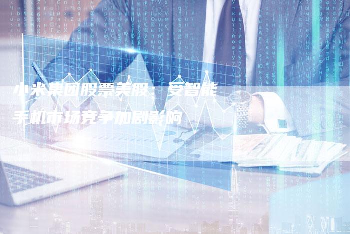 小米集团股票美股：受智能手机市场竞争加剧影响