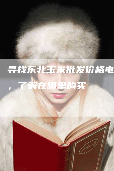 寻找东北玉米批发价格电话，了解在哪里购买