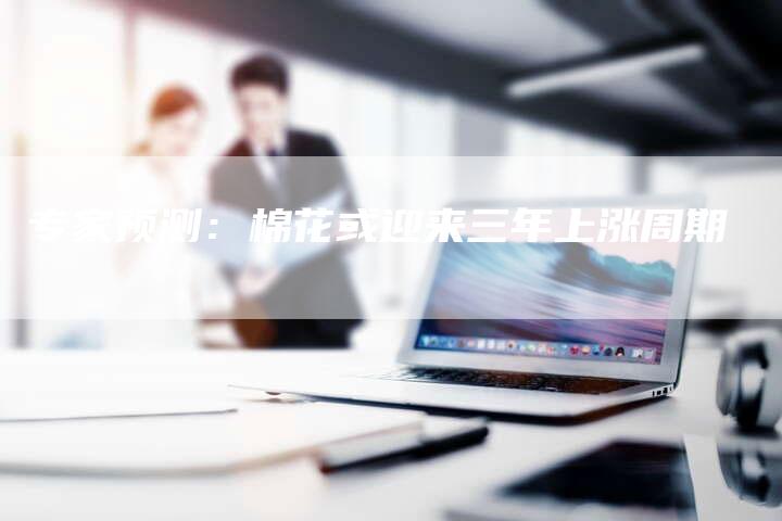 专家预测：棉花或迎来三年上涨周期