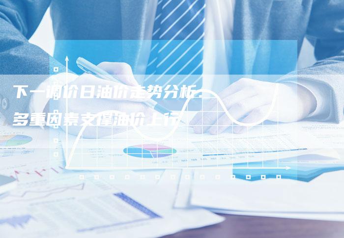 下一调价日油价走势分析：多重因素支撑油价上行