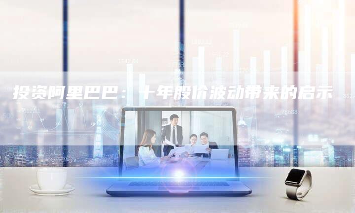 投资阿里巴巴：十年股价波动带来的启示