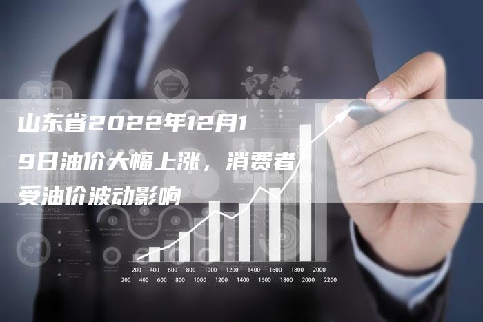 山东省2022年12月19日油价大幅上涨，消费者受油价波动影响