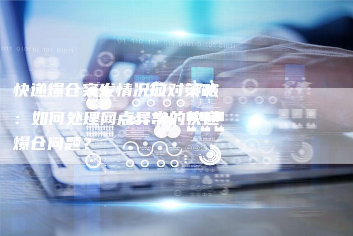 快递爆仓突发情况应对策略：如何处理网点异常的快递爆仓问题？