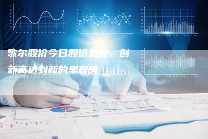 歌尔股价今日股价急升，创新高达到新的里程碑