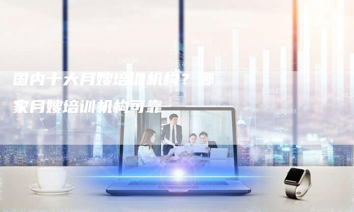 国内十大月嫂培训机构？哪家月嫂培训机构可靠