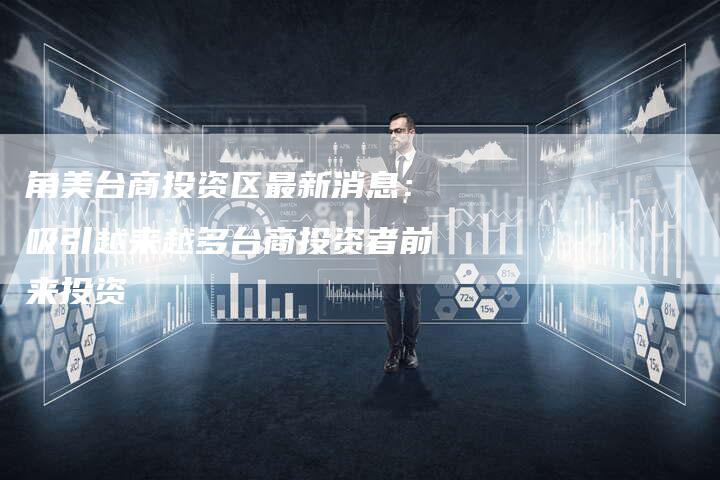 角美台商投资区最新消息：吸引越来越多台商投资者前来投资