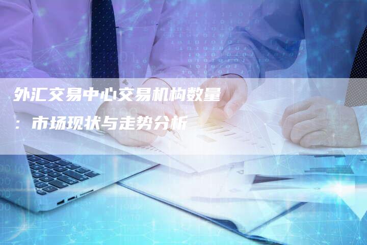 外汇交易中心交易机构数量：市场现状与走势分析
