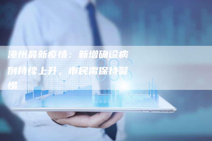 漳州最新疫情：新增确诊病例持续上升，市民需保持警惕