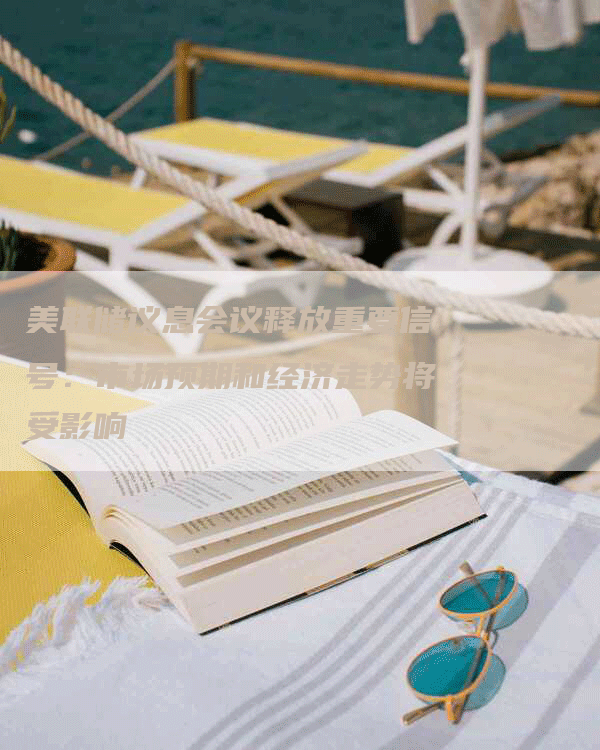 美联储议息会议释放重要信号：市场预期和经济走势将受影响