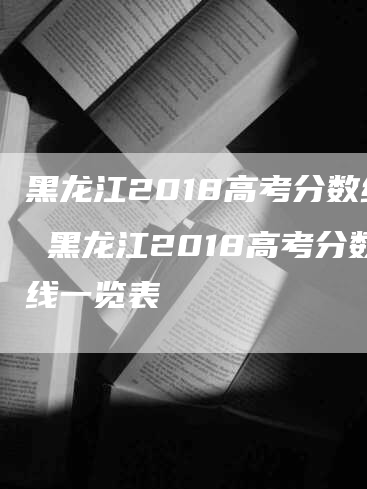 黑龙江2018高考分数线 黑龙江2018高考分数线一览表