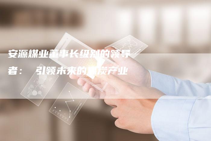 安源煤业董事长级别的领导者： 引领未来的煤炭产业