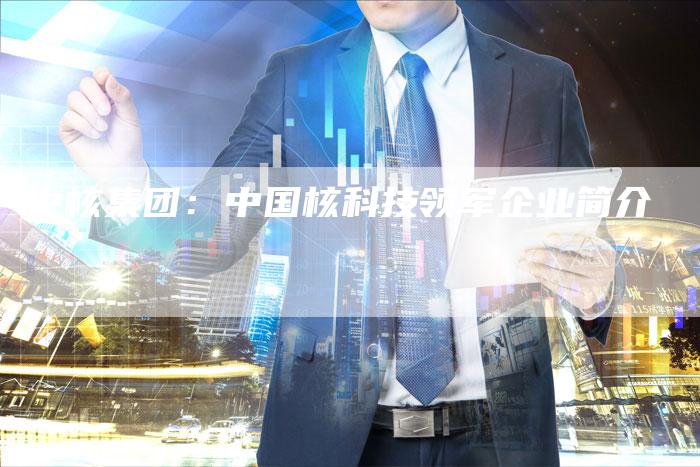 中核集团：中国核科技领军企业简介