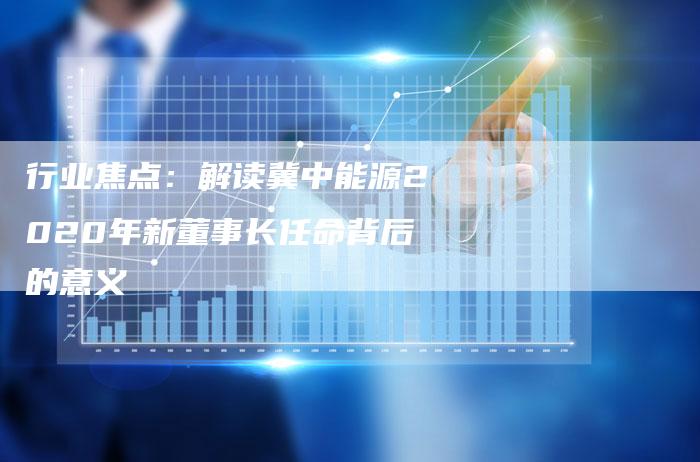 行业焦点：解读冀中能源2020年新董事长任命背后的意义