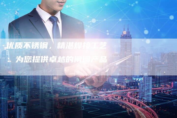 优质不锈钢，精湛焊接工艺：为您提供卓越的闸阀产品