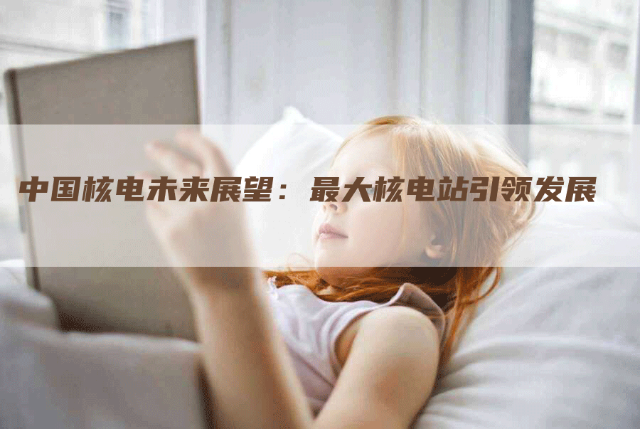 中国核电未来展望：最大核电站引领发展