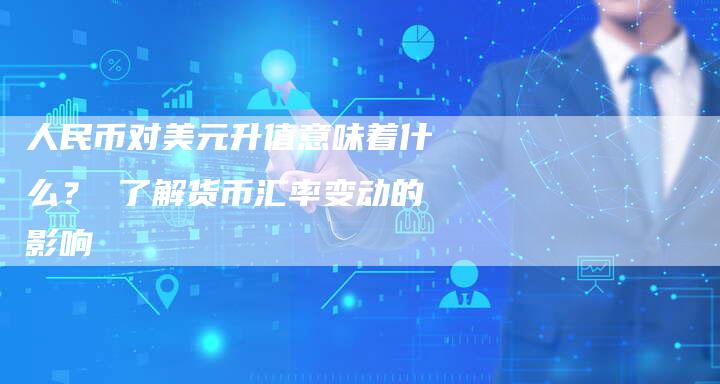 人民币对美元升值意味着什么？ 了解货币汇率变动的影响