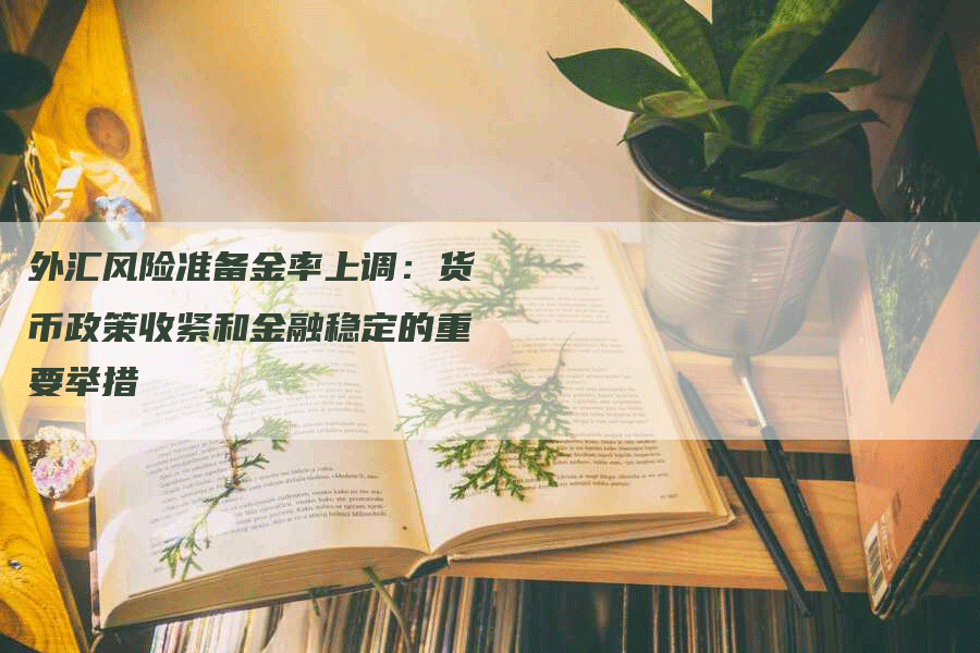 外汇风险准备金率上调：货币政策收紧和金融稳定的重要举措