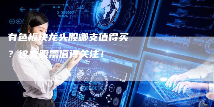 有色板块龙头股哪支值得买？这支股票值得关注！