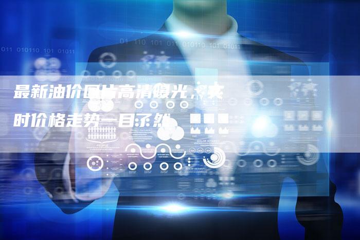 最新油价图片高清曝光，实时价格走势一目了然