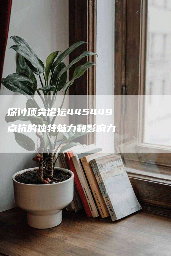 探讨顶尖论坛445449点抗的独特魅力和影响力