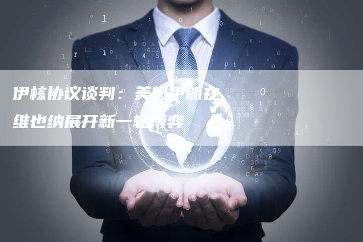 伊核协议谈判：美国伊朗在维也纳展开新一轮博弈