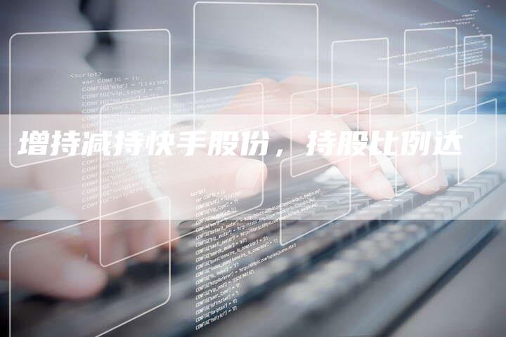 增持减持快手股份，持股比例达