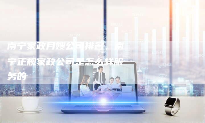 南宁家政月嫂公司排名，南宁正规家政公司是怎么样服务的